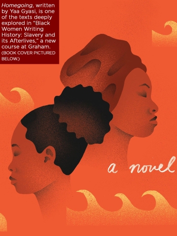 A close-up of the book cover for Yaa Gyasi's HOMEGOING with text that reads "Homegoing, written by Yaa Gyasi, is one of the texts deeply explored in “Black Women Writing History: Slavery and its Afterlives,” a new course at Graham."